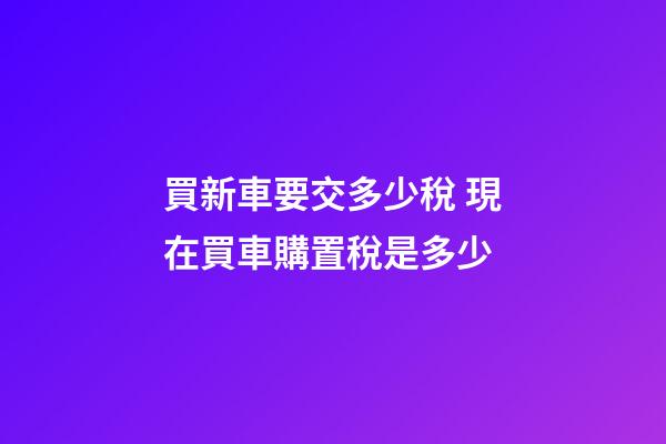 買新車要交多少稅 現在買車購置稅是多少